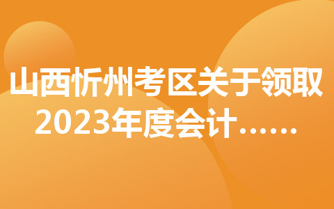 山西忻州考區(qū)關于領取2023年度會計專業(yè)技術初級資格證書的通知
